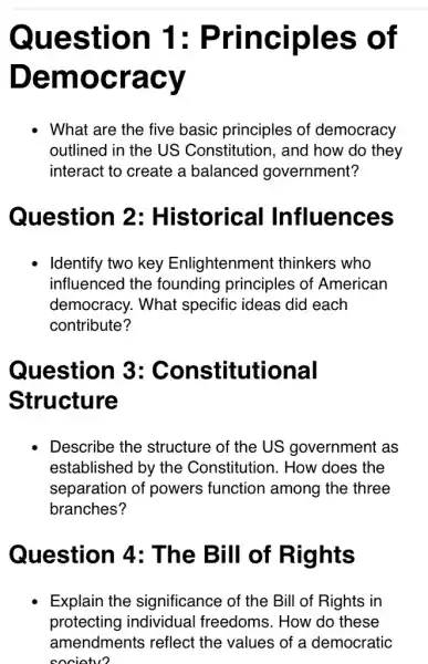 Question 1 : Principles ; of
Den nocracy
- What are the five basic principles of democracy
outlined in the US Constitution, and how do they
interact to create a balanced government?
Question 2 : Historical Influences
Identify two key Enlightenment thinkers who
influenced the founding principles of American
democracy. What specific ideas did each
contribute?
Question 3:Constitutional
Structure
Describe the structure of the US government as
established by the Constitution. How does the
separation of powers function among the three
branches?
Question 4: The Bill of Rights
Explain the significance of the Bill of Rights in
protecting individual freedoms. How do these
amendments reflect the values of a democratic
societv?