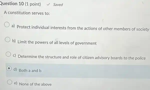 Question 10 (1 point) √ Saved
A constitution serves to:
a) Protect individual interests from the actions of other members of society
b) Limit the powers of all levels of government
c) Determine the structure and role of citizen advisory boards to the police
d) Both a and b
e) None of the above