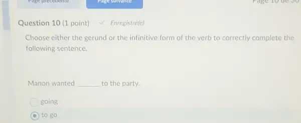 Question 10 (1 point) V Enregistré(e)
Choose either the gerund or the infinitive form of the verb to correctly complete the
following sentence.
Manon wanted __ to the party.
going
C to go