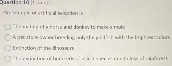 Question 10 (1 point)
An example of artificial selection is
The mating of a horse and donkey to make a mule
A pet store owner breeding only the goldfish with the brightest colors
Extinction of the dinosaurs
The extinction of hundreds of insect species due to loss of rainforest