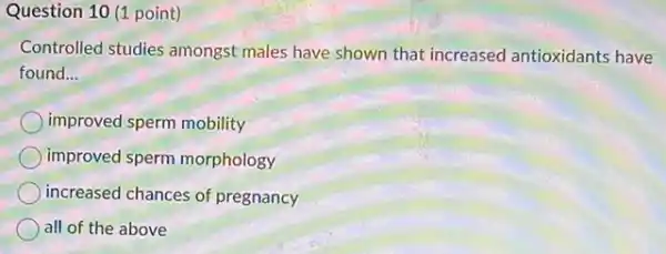 Question 10 (1 point)
Controlled studies amongst males have shown that increased antioxidants have
found __
improved sperm mobility
improved sperm morphology
increased chances of pregnancy
all of the above