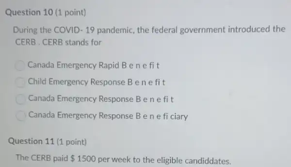 Question 10 (1 point)
During the COVID -19 pandemic, the federal government introduced the
CERB . CERB stands for
Canada Emergency Rapid B enefit
Child Emergency Response B enefi t
Canada Emergency Response Bene fit
Canada Emergency Response Bene fi ciary
Question 11 (1 point)
The CERB paid 1500 per week to the eligible candiddates.