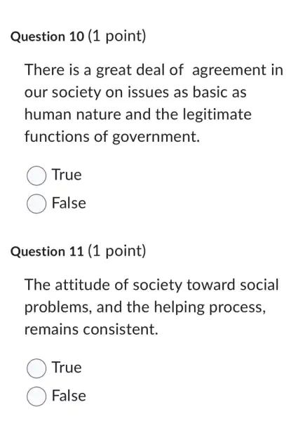 Question 10 (1 point)
There is a great deal of agreement in
our society on issues as basic as
human nature and the legitimate
functions of government.
True
False
Question 11 (1 point)
The attitude of society toward social
problems . and the helping process,
remains consistent.
True
False