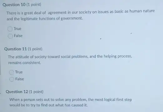 Question 10 (1 point)
There is a great deal of agreement in our society on issues as basic as human nature
and the legitimate functions of government.
True
False
Question 11 (1 point)
The attitude of society toward social problems, and the helping process,
remains consistent.
True
False
Question 12 (1 point)
When a person sets out to solve any problem, the most logical first step
would be to try to find out what has caused it.