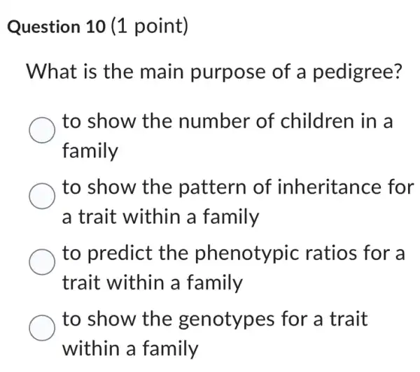 Question 10 (1 point)
What is the main purpose of a pedigree?
to show the number of children in a
family
to show the pattern of inheritance for
a trait within a family
to predict the phenotypic ratios for a
trait within a family
to show the genotypes for a trait
within a family