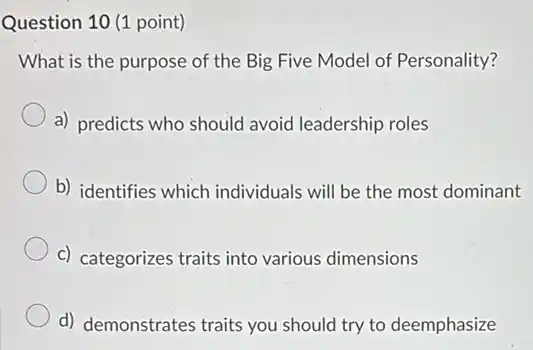 Question 10 (1 point)
What is the purpose of the Big Five Model of Personality?
a) predicts who should avoid leadership roles
b) identifies which individuals will be the most dominant
c) categorizes traits into various dimensions
d) demonstrates traits you should try to deemphasize