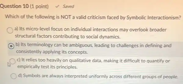 Question 10 (1 point)
Which of the following is NOT a valid criticism faced by Symbolic Interactionism?
a) Its micro-level focus on individual interactions may overlook broader
structural factors contributing to social dynamics.
b) Its terminology can be ambiguous, leading to challenges in defining and
consistently applying its concepts.
c) It relies too heavily on qualitative data, making it difficult to quantify or
empirically test its principles.
d) Symbols are always interpreted uniformly across different groups of people
Saved