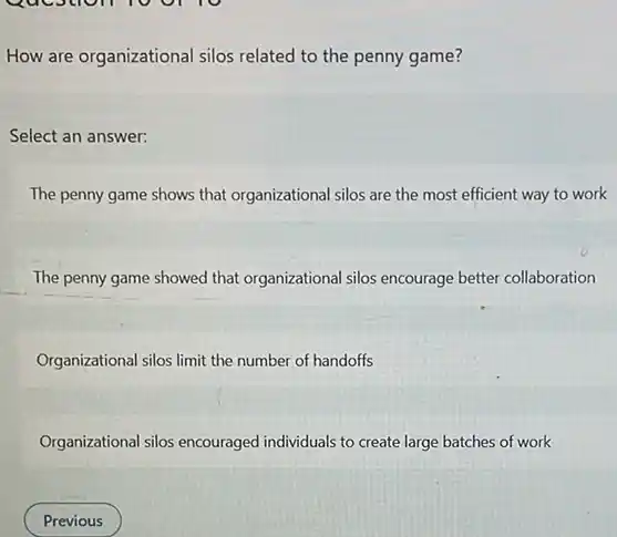 Question 10 or
How are organizational silos related to the penny game?
Select an answer:
The penny game shows that organizational silos are the most efficient way to work
The penny game showed that organizational silos encourage better collaboration
Organizational silos limit the number of handoffs
Organizational silos encouraged individuals to create large batches of work