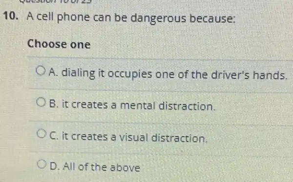 Question 100123
10. A cell phone can be dangerous because:
Choose one
A. dialing it occupies one of the driver's hands.
B. it creates a mental distraction.
C. it creates a visual distraction.
D. All of the above