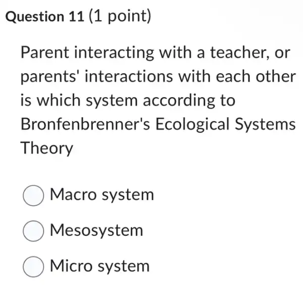 Question 11 (1 point)
Parent interacting with a teacher, or
parents interactions with each other
is which system according to
Bronfenbrenr her's Ecological Systems
Theory
Macro system
Mesosystem
Micro system