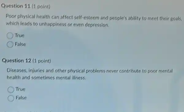 Question 11 (1 point)
Poor physical health can affect self-esteem and people's ability to meet their goals,
which leads to unhappiness or even depression.
True
False
Question 12 (1 point)
Diseases, injuries and other physical problems never contribute to poor mental
health and sometimes mental illness.
True
False