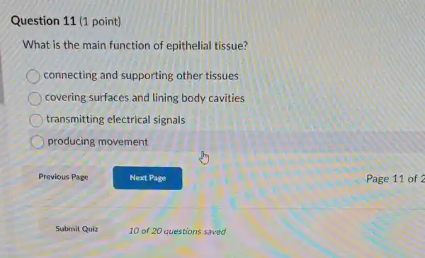 Question 11 (1 point)
What is the main function of epithelial tissue?
connecting and supporting other tissues
covering surfaces and lining body cavities
transmitting electrical signals
producing movement