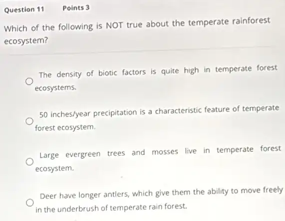 Question 11 Points 3
Which of the following is NOT true about the temperate rainforest
ecosystem?
The density of biotic factors is quite high in temperate forest
ecosystems.
50inches/year precipitation is a characteristic feature of temperate
forest ecosystem.
Large evergreen trees and mosses live in temperate forest
ecosystem.
Deer have longer antlers.which give them the ability to move freely
in the underbrush of temperate rain forest.