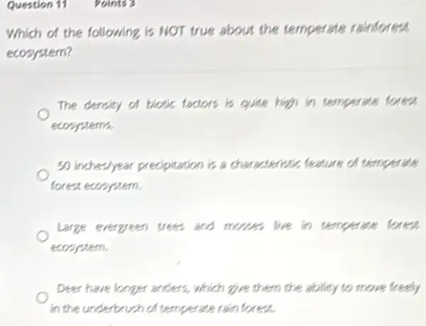 Question 11 Points
Which of the following is NOT true about the temperate rainforest
ecosystem?
The density of biotic factors is quite high in temperate forest
ecosystems.
50 inches/year precipitation is a characteristic feature of temperate
forest ecosystem.
Large evergreen trees and mores live in temperate foress
ecosystem.
Deer have longer anders , which give them the ability to move freely
in the underbrush of temperate rain forest.