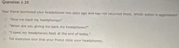 Question 1.10
Your friend borrowed your headphones two days ago and has not returned them, Which action in spresuve?
"Give me back my headphones!"
When are you giving me back my headphones?"
"I need my headphones back at the end of today.
Tell everyone else that your friend stole your headphones