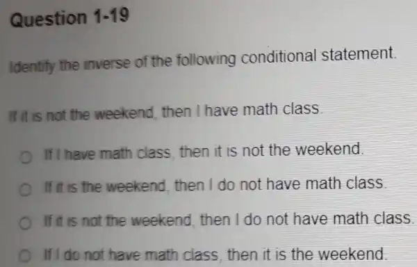 Question 1-19
Identify the inverse of the following conditional statement.
If it is not the weekend then I have math class.
If I have math class, then it is not the weekend.
If it is the weekend then I do not have math class
If it is not the weekend then I do not have math class.
If I do not have math class then it is the weekend