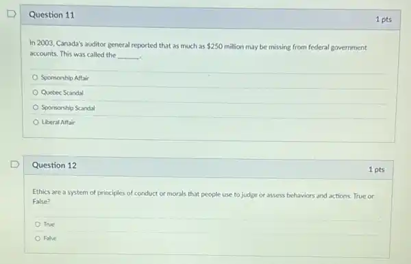 Question 11
In 2003, Canada's auditor general reported that as much as 250 million may be missing from federal government
accounts. This was called the __
Sponsorship Affair
Quebec Scandal
Sponsorship Scandal
Liberal Affair
Question 12
Ethics are a system of principles of conduct or morals that people use to judge or assess behaviors and actions True or
False?
True
False
1 pts
1 pts