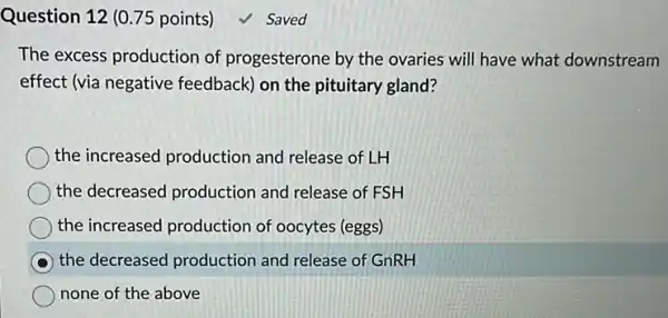 Question 12 (0.75 points) √ Saved
The excess production of progesterone by the ovaries will have what downstream
effect (via negative feedback) on the pituitary gland?
the increased productior and release of LH
the decreased production and release of FSH
the increased production of oocytes (eggs)
the decreased production and release of GnRH
none of the above