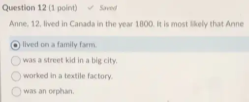 Question 12 (1 point) V Saved
Anne, 12, lived in Canada in the year 1800. It is most likely that Anne
lived on a family farm.
was a street kid in a big city.
worked in a textile factory.
was an orphan.