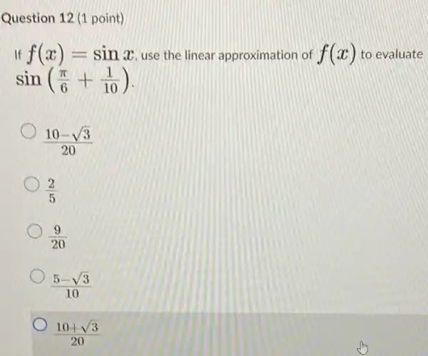 Question 12 (1 point)
If f(x)=sinx use the linear approximation of f(x) to evaluate
sin((pi )/(6)+(1)/(10))
(10-sqrt (3))/(20)
(2)/(5)
(9)/(20)
(5-sqrt (3))/(10)
(10+sqrt (3))/(20)