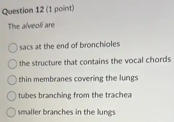 Question 12 (1 point)
The alveoli are
sacs at the end of bronchioles
the structure that contains the vocal chords
thin membranes covering the lungs
tubes branching from the trachea
smaller branches in the lungs