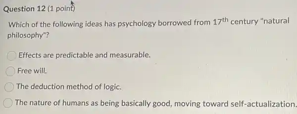 Question 12 (1 point)
Which of the following ideas has psychology borrowed from 17^th century "natural
philosophy"?
Effects are predictable and measurable.
Free will.
The deduction method of logic.
The nature of humans as being basically good, moving toward self-actualization.