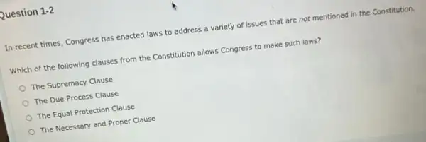 Question 1-2
In recent times, Congress has enacted laws to address a variety of issues that are not mentioned in the Constitution.
Which of the following clauses from the Constitution allows Congress to make such laws?
The Supremacy Clause
The Due Process Clause
The Equal Protection Clause
The Necessary and Proper Clause