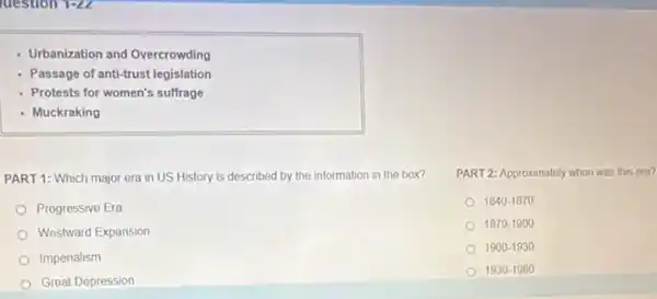 question 1-2L
- Urbanization and Overcrowding
- Passage of anti-trust legislation
- Protests for women's suffrage
- Muckraking
PART 1: Which major era in US History is described by the information in the box?
Progressive Era
Westward Expansion
Imperialism
Great Depression
PART 2: Approximately when was this era?
1840-1870
1870-1900
1900-1930
1930-1960