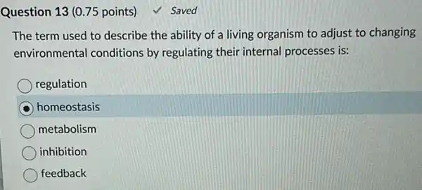 Question 13 (0.75 points)
The term used to describe the ability of a living organism to adjust to changing
environmental conditions by regulating their interna processes is:
regulation
homeostasis
metabolism
inhibition
feedback