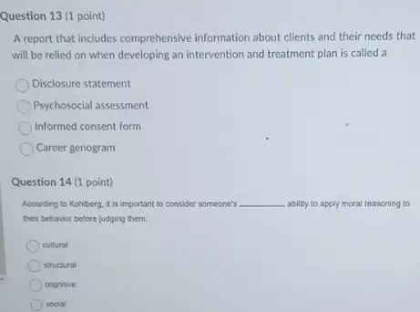 Question 13 (1 point)
A report that includes comprehensive information about clients and their needs that
will be relied on when developing an intervention and treatment plan is called a
Disclosure statement
Psychosocial assessment
Informed consent form
Career genogram
Question 14 (1 point)
According to Kohiberg, it is important to consider someone's __ ability to apply moral reasoning to
their behavior before judging them.
cultural
structural
cognitive
social