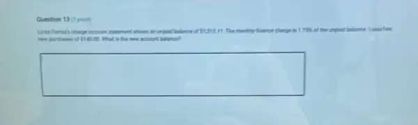 Question 13 (1 point)
cf 1,312.11 The monthly france charge 175%  of the unpad balance Laina has
new purchases of 140.00 What is the new account balance?
square