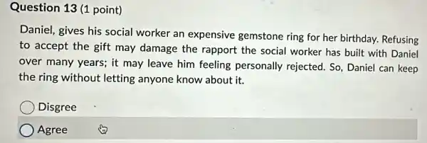 Question 13 (1 point)
Daniel, gives his social worker an expensive gemstone ring for her birthday.Refusing
to accept the gift may damage the rapport the social worker has built with Daniel
over many years;it may leave him feeling personally rejected. So, Daniel can keep
the ring without letting anyone know about it.
Disgree
Agree