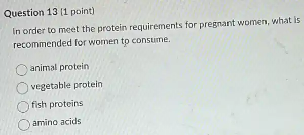 Question 13 (1 point)
In order to meet the protein requirements for pregnant women, what is
recommended for women to consume.
animal protein
vegetable protein
fish proteins
amino acids