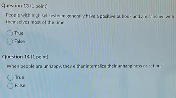 Question 13 (1 point)
People with high self -esteem generally have a positive outlook and are satisfied with
themselves most of the time.
True
False
Question 14 (1 point)
When people are unhappy they either internalize their unhappiness or act out.
True
False