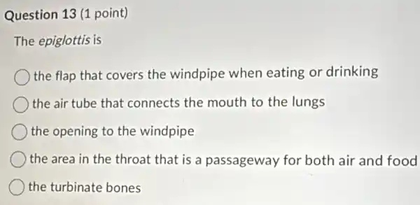 Question 13 (1 point)
The epiglottis is
the flap that covers the windpipe when eating or drinking
the air tube that connects the mouth to the lungs
the opening to the windpipe
the area in the throat that is a passageway for both air and food
the turbinate bones