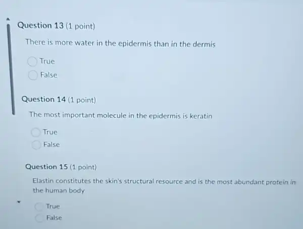 Question 13 (1 point)
There is more water in the epidermis than in the dermis
True
False
Question 14 (1 point)
The most important molecule in the epidermis is keratin
True
False
Question 15 (1 point)
Elastin constitutes the skin's structural resource and is the most abundant protein in
the human body
True
False