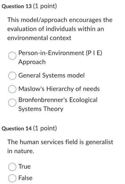 Question 13 (1 point)
This model/approach encourages the
evaluation of individuals within an
environmental context
Person-in-Environment (Pvert E)
Approach
General Systems model
Maslow's Hierarchy of needs
Bronfenbrenner's Ecological
Systems Theory
Question 14 (1 point)
The human services field is generalist
in nature.
True
False