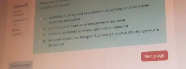 Question 13
Not yet
inted out of
1.00
question
a. Authority is delegated to subordinates whereas not all power
types are delegated
b. Authority is broader whereas power is narrower
c. Power is positional whereas authority is personal
d. All power types are delegated whereas not all Authority types are
delegated