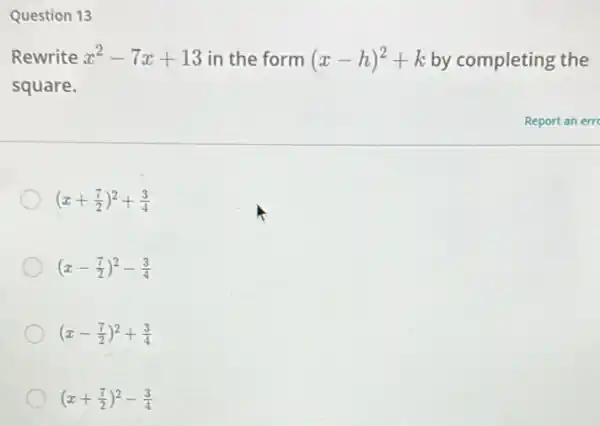 Question 13
Rewrite x^2-7x+13 in the form (x-h)^2+k by completing the
square.
(x+(7)/(2))^2+(3)/(4)
(x-(7)/(2))^2-(3)/(4)
(x-(7)/(2))^2+(3)/(4)
(x+(7)/(2))^2-(3)/(4)