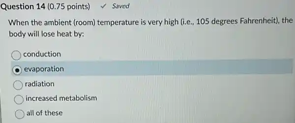 Question 14 (0.75 points)
When the ambient (room)temperature is very high (i.e., 105 degrees Fahrenheit), the
body will lose heat by:
conduction
evaporation
radiation
increased metabolism
all of these