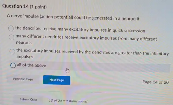 Question 14 (1 point)
A nerve impulse (action potential)could be generated in a neuron if
the dendrites receive many excitatory impulses in quick succession
many different dendrites receive excitatory impulses from many different
neurons
the excitatory impulses received by the dendrites are greater than the inhibitory
impulses
all of the above