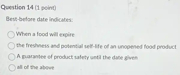 Question 14 (1 point)
Best-before date indicates:
When a food will expire
the freshness and potential self-life of an unopened food product
A guarantee of product safety until the date given
all of the above