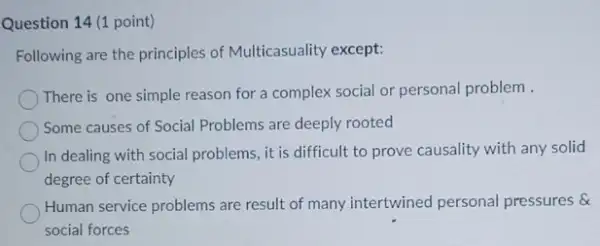 Question 14 (1 point)
Following are the principles of Multicasuality except:
There is one simple reason for a complex social or personal problem
Some causes of Social Problems are deeply rooted
In dealing with social problems, it is difficult to prove causality with any solid
degree of certainty
Human service problems are result of many intertwined personal pressures &
social forces