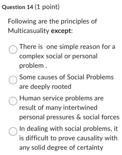 Question 14 (1 point)
Following are the principles of
Multicasuality except:
There is one simple reason for a
complex social or personal
problem .
Some causes of Social Problems
are deeply rooted
Human service problems are
result of many intertwined
personal pressures &social forces
In dealing with social problems, it
is difficult to prove causality with