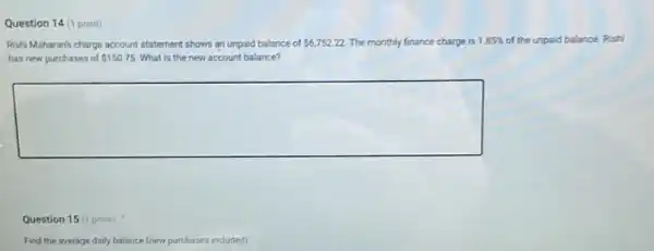 Question 14 (1 point)
Rishi Maharan's charge account statement shows an unpaid balance of 6,752.22 The monthly finance charge is 1.85 of the unpaid balance. Rishi monthly finance charge is 1.85% 
has new purchases of 150.75 What is the new account balance?
square 
Question 15 (1 point)
Find the average daily balance (new purchases included)