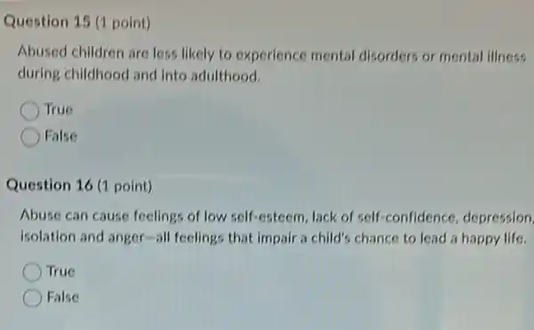 Question 15 (1 point)
Abused children are less likely to experience mental disorders or mental illness
during childhood and into adulthood.
True
False
Question 16 (1 point)
Abuse can cause feelings of low self-esteem Jack of self-confidence depression
isolation and anger-all feelings that impair a child's chance to lead a happy life.
True
False