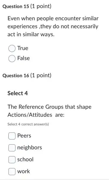 Question 15 (1 point)
Even when people encounter similar
experiences ,they do not necessarily
act in similar ways.
True
False
Question 16 (1 point)
Select 4
The Reference Groups that shape
Actions /Attitudes are:
Select 4 correct answer(s)
Peers
neighbors
school
work