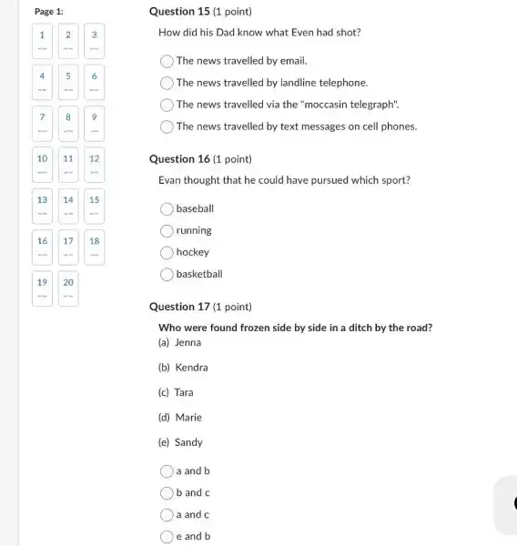 Question 15 (1 point)
How did his Dad know what Even had shot?
The news travelled by email.
The news travelled by landline telephone.
The news travelled via the "moccasin telegraph".
The news travelled by text messages on cell phones.
Question 16 (1 point)
Evan thought that he could have pursued which sport?
baseball
running
hockey
basketball
Question 17 (1 point)
Who were found frozen side by side in a ditch by the road?
(a) Jenna
(b) Kendra
(c) Tara
(d) Marie
(e) Sandy
a and b
b and c
a and c
e and b