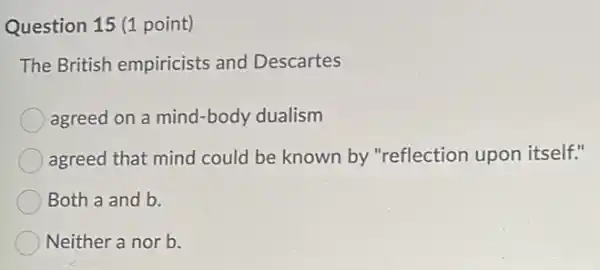 Question 15 (1 point)
The British empiricists and Descartes
agreed on a mind -body dualism
agreed that mind could be known by "reflection upon itself."
Both a and b.
Neither a nor b.