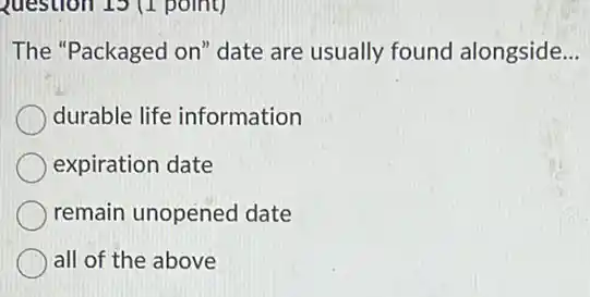 Question 15 (1 point)
The "Packaged on'date are usually found alongside __
durable life information
expiration date
remain unopened date
all of the above